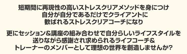 短期間に再現性の高いストレスクリアメソッドを身に付け自分が自分でいるだけでクライアントに喜ばれるストレスクリアコーチになり、更にセッション&講座の組み合わせで月収100万円を越えるストレスクリアコーチトレーナのメンバーとして理想の世界を創造しませんか？